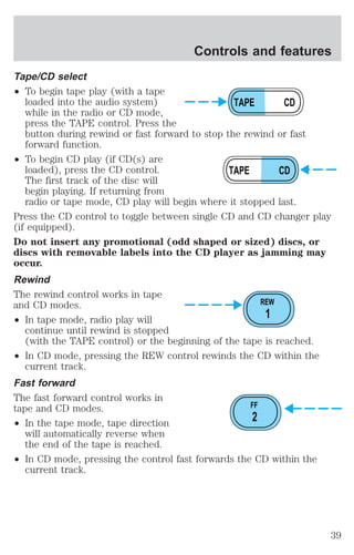 Tape/CD select 
² To begin tape play (with a tape 
Controls and features 
loaded into the audio system) 
while in the radio or CD mode, 
press the TAPE control. Press the 
button during rewind or fast forward to stop the rewind or fast 
forward function. 
² To begin CD play (if CD(s) are 
loaded), press the CD control. 
The first track of the disc will 
begin playing. If returning from 
radio or tape mode, CD play will begin where it stopped last. 
Press the CD control to toggle between single CD and CD changer play 
(if equipped). 
Do not insert any promotional (odd shaped or sized) discs, or 
discs with removable labels into the CD player as jamming may 
occur. 
Rewind 
The rewind control works in tape 
and CD modes. 
² In tape mode, radio play will 
continue until rewind is stopped 
(with the TAPE control) or the beginning of the tape is reached. 
² In CD mode, pressing the REW control rewinds the CD within the 
current track. 
Fast forward 
The fast forward control works in 
tape and CD modes. 
² In the tape mode, tape direction 
will automatically reverse when 
the end of the tape is reached. 
² In CD mode, pressing the control fast forwards the CD within the 
current track. 
TAPE CD 
TAPE CD 
REW 
1 
FF 
2 
39 
 