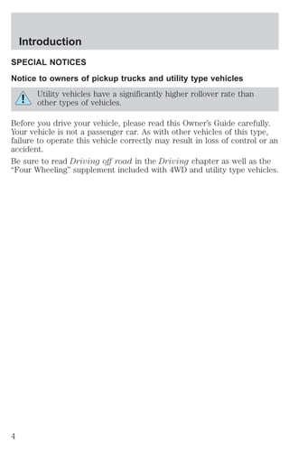 Introduction 
SPECIAL NOTICES 
Notice to owners of pickup trucks and utility type vehicles 
Utility vehicles have a significantly higher rollover rate than 
other types of vehicles. 
Before you drive your vehicle, please read this Owner’s Guide carefully. 
Your vehicle is not a passenger car. As with other vehicles of this type, 
failure to operate this vehicle correctly may result in loss of control or an 
accident. 
Be sure to read Driving off road in the Driving chapter as well as the 
“Four Wheeling” supplement included with 4WD and utility type vehicles. 
4 
 