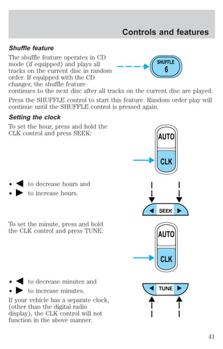Controls and features 
Shuffle feature 
The shuffle feature operates in CD 
mode (if equipped) and plays all 
tracks on the current disc in random 
order. If equipped with the CD 
changer, the shuffle feature 
continues to the next disc after all tracks on the current disc are played. 
Press the SHUFFLE control to start this feature. Random order play will 
continue until the SHUFFLE control is pressed again. 
Setting the clock 
To set the hour, press and hold the 
CLK control and press SEEK: 
² to decrease hours and 
² to increase hours. 
To set the minute, press and hold 
the CLK control and press TUNE: 
² to decrease minutes and 
² to increase minutes. 
If your vehicle has a separate clock, 
(other than the digital radio 
display), the CLK control will not 
function in the above manner. 
SHUFFLE 
6 
AUTO 
CLK 
AUTO 
CLK 
41 
 