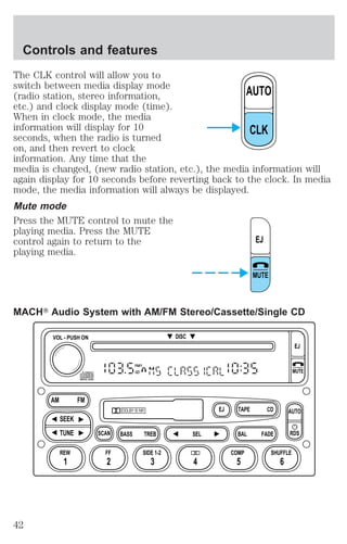 Controls and features 
The CLK control will allow you to 
switch between media display mode 
(radio station, stereo information, 
AUTO 
etc.) and clock display mode (time). 
When in clock mode, the media 
information will display for 10 
CLK 
seconds, when the radio is turned 
on, and then revert to clock 
information. Any time that the 
media is changed, (new radio station, etc.), the media information will 
again display for 10 seconds before reverting back to the clock. In media 
mode, the media information will always be displayed. 
Mute mode 
Press the MUTE control to mute the 
playing media. Press the MUTE 
control again to return to the 
EJ 
playing media. 
MUTE 
MACHT Audio System with AM/FM Stereo/Cassette/Single CD 
FM1 
ST 
DOLBY B NR 
SCAN BASS TREB SEL BAL 
AM FM 
REW FF 
TAPE 
DISC 
EJ CD 
FADE 
AUTO 
RDS 
SIDE 1-2 COMP SHUFFLE 
EJ 
MUTE 
VOL - PUSH ON 
SEEK 
TUNE 
1 2 3 4 5 6 
42 
 