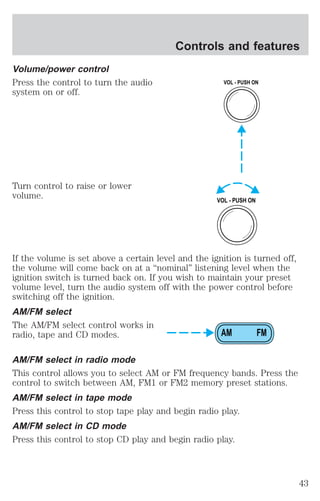 Volume/power control 
Press the control to turn the audio 
system on or off. 
Turn control to raise or lower 
volume. 
Controls and features 
VOL - PUSH ON 
VOL - PUSH ON 
If the volume is set above a certain level and the ignition is turned off, 
the volume will come back on at a “nominal” listening level when the 
ignition switch is turned back on. If you wish to maintain your preset 
volume level, turn the audio system off with the power control before 
switching off the ignition. 
AM/FM select 
The AM/FM select control works in 
radio, tape and CD modes. 
AM FM 
AM/FM select in radio mode 
This control allows you to select AM or FM frequency bands. Press the 
control to switch between AM, FM1 or FM2 memory preset stations. 
AM/FM select in tape mode 
Press this control to stop tape play and begin radio play. 
AM/FM select in CD mode 
Press this control to stop CD play and begin radio play. 
43 
 