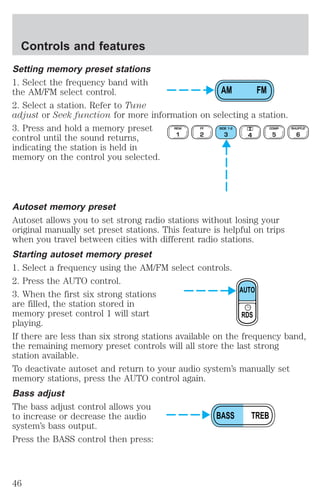 Setting memory preset stations 
1. Select the frequency band with 
the AM/FM select control. 
AM FM 
2. Select a station. Refer to Tune 
adjust or Seek function for more information on selecting a station. 
3. Press and hold a memory preset 
REW 
FF 
SIDE 1-2 
COMP 
control until the sound returns, 
1 
2 
3 4 
5 
indicating the station is held in 
memory on the control you selected. 
SHUFFLE 
6 
Autoset memory preset 
Autoset allows you to set strong radio stations without losing your 
original manually set preset stations. This feature is helpful on trips 
when you travel between cities with different radio stations. 
Starting autoset memory preset 
1. Select a frequency using the AM/FM select controls. 
2. Press the AUTO control. 
3. When the first six strong stations 
AUTO 
are filled, the station stored in 
memory preset control 1 will start 
RDS 
playing. 
If there are less than six strong stations available on the frequency band, 
the remaining memory preset controls will all store the last strong 
station available. 
To deactivate autoset and return to your audio system’s manually set 
memory stations, press the AUTO control again. 
Bass adjust 
The bass adjust control allows you 
to increase or decrease the audio 
BASS TREB 
system’s bass output. 
Press the BASS control then press: 
Controls and features 
46 
 