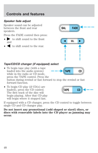 Controls and features 
Speaker fade adjust 
Speaker sound can be adjusted 
between the front and rear 
speakers. 
Press the FADE control then press: 
² to shift sound to the front 
and 
² to shift sound to the rear. 
Tape/CD/CD changer (if equipped) select 
² To begin tape play (with a tape 
BAL FADE 
SEL 
TAPE CD 
loaded into the audio system) 
while in the radio or CD mode, 
press the TAPE control. Press the 
button during rewind or fast forward to stop the rewind or fast 
forward function. 
² To begin CD play (if CD(s) are 
loaded), press the CD control. 
The first track of the disc will 
begin playing. After that CD play 
will begin where it stopped last. 
TAPE CD 
If equipped with a CD changer, press the CD control to toggle between 
single CD and CD changer play. 
Do not insert any promotional (odd shaped or sized) discs, or 
discs with removable labels into the CD player as jamming may 
occur. 
48 
 