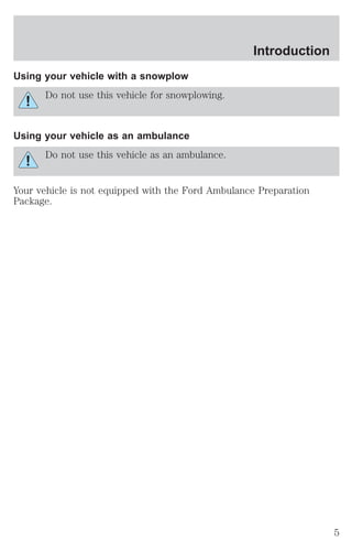 Using your vehicle with a snowplow 
Do not use this vehicle for snowplowing. 
Using your vehicle as an ambulance 
Do not use this vehicle as an ambulance. 
Introduction 
Your vehicle is not equipped with the Ford Ambulance Preparation 
Package. 
5 
 