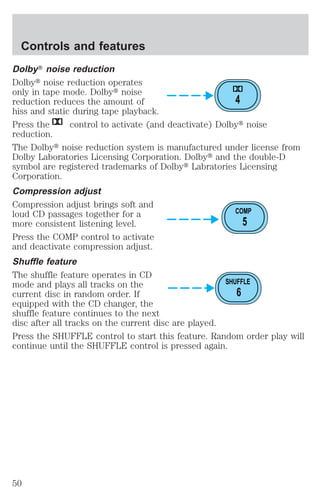 DolbyT noise reduction 
Dolbyt noise reduction operates 
only in tape mode. Dolbyt noise 
reduction reduces the amount of 
4 
hiss and static during tape playback. 
Press the control to activate (and deactivate) Dolbyt noise 
reduction. 
The Dolbyt noise reduction system is manufactured under license from 
Dolby Laboratories Licensing Corporation. Dolbyt and the double-D 
symbol are registered trademarks of Dolbyt Labratories Licensing 
Corporation. 
Compression adjust 
Compression adjust brings soft and 
loud CD passages together for a 
COMP 
more consistent listening level. 
5 
Press the COMP control to activate 
and deactivate compression adjust. 
Shuffle feature 
The shuffle feature operates in CD 
mode and plays all tracks on the 
SHUFFLE 
current disc in random order. If 
6 
equipped with the CD changer, the 
shuffle feature continues to the next 
disc after all tracks on the current disc are played. 
Press the SHUFFLE control to start this feature. Random order play will 
continue until the SHUFFLE control is pressed again. 
Controls and features 
50 
 