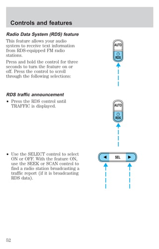 Radio Data System (RDS) feature 
This feature allows your audio 
system to receive text information 
from RDS-equipped FM radio 
stations. 
Press and hold the control for three 
seconds to turn the feature on or 
off. Press the control to scroll 
through the following selections: 
RDS traffic announcement 
² Press the RDS control until 
TRAFFIC is displayed. 
² Use the SELECT control to select 
ON or OFF. With the feature ON, 
use the SEEK or SCAN control to 
find a radio station broadcasting a 
traffic report (if it is broadcasting 
RDS data). 
AUTO 
RDS 
AUTO 
RDS 
SEL 
Controls and features 
52 
 