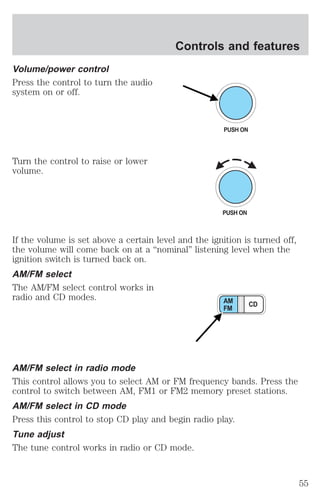 Volume/power control 
Press the control to turn the audio 
system on or off. 
Turn the control to raise or lower 
volume. 
Controls and features 
PUSH ON 
If the volume is set above a certain level and the ignition is turned off, 
the volume will come back on at a “nominal” listening level when the 
ignition switch is turned back on. 
AM/FM select 
The AM/FM select control works in 
radio and CD modes. 
AM CD 
FM 
AM/FM select in radio mode 
This control allows you to select AM or FM frequency bands. Press the 
control to switch between AM, FM1 or FM2 memory preset stations. 
AM/FM select in CD mode 
Press this control to stop CD play and begin radio play. 
Tune adjust 
The tune control works in radio or CD mode. 
55 
 