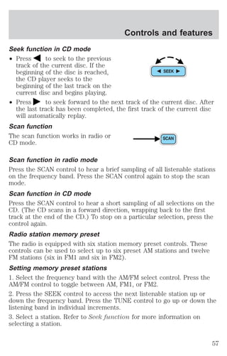 Seek function in CD mode 
² Press to seek to the previous 
track of the current disc. If the 
beginning of the disc is reached, 
the CD player seeks to the 
beginning of the last track on the 
current disc and begins playing. 
Controls and features 
² Press to seek forward to the next track of the current disc. After 
the last track has been completed, the first track of the current disc 
will automatically replay. 
Scan function 
The scan function works in radio or 
CD mode. 
Scan function in radio mode 
Press the SCAN control to hear a brief sampling of all listenable stations 
on the frequency band. Press the SCAN control again to stop the scan 
mode. 
Scan function in CD mode 
Press the SCAN control to hear a short sampling of all selections on the 
CD. (The CD scans in a forward direction, wrapping back to the first 
track at the end of the CD.) To stop on a particular selection, press the 
control again. 
Radio station memory preset 
The radio is equipped with six station memory preset controls. These 
controls can be used to select up to six preset AM stations and twelve 
FM stations (six in FM1 and six in FM2). 
Setting memory preset stations 
1. Select the frequency band with the AM/FM select control. Press the 
AM/FM control to toggle between AM, FM1, or FM2. 
2. Press the SEEK control to access the next listenable station up or 
down the frequency band. Press the TUNE control to go up or down the 
listening band in individual increments. 
3. Select a station. Refer to Seek function for more information on 
selecting a station. 
57 
 