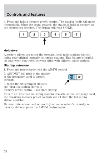 Controls and features 
4. Press and hold a memory preset control. The playing media will mute 
momentarily. When the sound returns, the station is held in memory on 
the control you selected. The display will read SAVED. 
Autostore 
Autostore allows you to set the strongest local radio stations without 
losing your original manually set preset stations. This feature is helpful 
on trips when you travel between cities with different radio stations. 
Starting autostore 
1. Press and momentarily hold the AM/FM control. 
2. AUTOSET will flash in the display 
as the frequency band is scrolled 
through. 
3. When the six strongest stations 
are filled, the station stored in 
memory preset control 1 will start playing. 
If there are less than six strong stations available on the frequency band, 
the remaining memory preset controls will all store the last strong 
station available. 
To deactivate autoset and return to your audio system’s manually set 
memory stations, press the AM/FM control again. 
58 
 