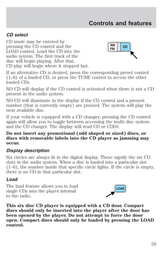 Controls and features 
CD select 
CD mode may be entered by 
pressing the CD control and the 
LOAD control. Load the CD into the 
audio system. The first track of the 
disc will begin playing. After that, 
CD play will begin where it stopped last. 
If an alternative CD is desired, press the corresponding preset control 
(1–6) of a loaded CD, or press the TUNE control to access the other 
loaded CDs. 
NO CD will display if the CD control is activated when there is not a CD 
present in the audio system. 
NO CD will illuminate in the display if the CD control and a present 
number (that is currently empty) are pressed. The system will play the 
next available disc. 
If your vehicle is equipped with a CD changer, pressing the CD control 
again will allow you to toggle between accessing the multi disc system 
and the CD changer. The display will read CD or CDDJ. 
Do not insert any promotional (odd shaped or sized) discs, or 
discs with removable labels into the CD player as jamming may 
occur. 
Display description 
Six circles are always lit in the digital display. These signify the six CD 
slots in the audio system. When a disc is loaded into a particular slot 
(1–6), the number inside that specific circle lights. If the circle is empty, 
there is no CD in that particular slot. 
Load 
The load feature allows you to load 
single CDs into the player internal 
to the radio. 
This six disc CD player is equipped with a CD door. Compact 
discs should only be inserted into the player after the door has 
been opened by the player. Do not attempt to force the door 
open. Compact discs should only be loaded by pressing the LOAD 
control. 
59 
 