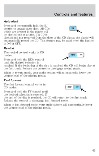 Controls and features 
Auto eject 
Press and momentarily hold the EJ 
control to engage auto eject. All CDs 
which are present in the player will 
be ejected one at a time. If a CD is 
ejected and not removed from the door of the CD player, the player will 
automatically reload the CD. This feature may be used when the ignition 
is ON or OFF. 
Rewind 
The rewind control works in CD 
modes. 
Press and hold the REW control 
until the desired selection is 
reached. If the beginning of the disc is reached, the CD will begin play at 
the first track. Release the control to disengage rewind mode. 
When in rewind mode, your audio system will automatically lower the 
volume level of the playing media. 
Fast forward 
The fast forward control works in 
CD modes. 
Press and hold the FF control until 
the desired selection is reached. If 
the end of the disc is reached, the CD will return to the first track. 
Release the control to disengage fast forward mode. 
When in fast forward mode, your audio system will automatically lower 
the volume level of the playing media. 
61 
 
