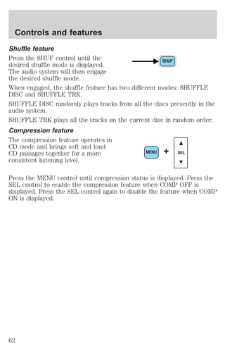 Controls and features 
Shuffle feature 
Press the SHUF control until the 
desired shuffle mode is displayed. 
The audio system will then engage 
the desired shuffle mode. 
When engaged, the shuffle feature has two different modes: SHUFFLE 
DISC and SHUFFLE TRK. 
SHUFFLE DISC randomly plays tracks from all the discs presently in the 
audio system. 
SHUFFLE TRK plays all the tracks on the current disc in random order. 
Compression feature 
The compression feature operates in 
CD mode and brings soft and loud 
CD passages together for a more 
MENU + SEL 
consistent listening level. 
Press the MENU control until compression status is displayed. Press the 
SEL control to enable the compression feature when COMP OFF is 
displayed. Press the SEL control again to disable the feature when COMP 
ON is displayed. 
62 
 