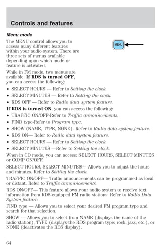 Menu mode 
The MENU control allows you to 
access many different features 
MENU 
within your audio system. There are 
three sets of menus available 
depending upon which mode or 
feature is activated. 
While in FM mode, two menus are 
available. If RDS is turned OFF, 
you can access the following: 
² SELECT HOURS — Refer to Setting the clock. 
² SELECT MINUTES — Refer to Setting the clock. 
² RDS OFF — Refer to Radio data system feature. 
If RDS is turned ON, you can access the following: 
² TRAFFIC ON/OFF-Refer to Traffic announcements. 
² FIND type-Refer to Program type. 
² SHOW (NAME, TYPE, NONE)- Refer to Radio data system feature. 
² RDS ON— Refer to Radio data system feature. 
² SELECT HOURS — Refer to Setting the clock. 
² SELECT MINUTES —Refer to Setting the clock. 
When in CD mode, you can access: SELECT HOURS, SELECT MINUTES 
or COMP ON/OFF. 
SELECT HOURS, SELECT MINUTES— Allows you to adjust the hours 
and minutes. Refer to Setting the clock. 
TRAFFIC ON/OFF— Traffic announcements can be programmed as local 
or distant. Refer to Traffic announcements. 
RDS ON/OFF— This feature allows your audio system to receive text 
information from RDS-equipped FM radio stations. Refer to Radio Data 
System feature. 
FIND type — Allows you to select your desired FM program type and 
search for that selection. 
SHOW — Allows you to select from NAME (displays the name of the 
radio station), TYPE (displays the RDS program type: rock, jazz, etc.), or 
NONE (deactivates the RDS display). 
Controls and features 
64 
 