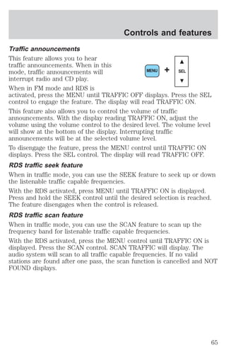 Controls and features 
Traffic announcements 
This feature allows you to hear 
traffic announcements. When in this 
mode, traffic announcements will 
MENU + SEL 
interrupt radio and CD play. 
When in FM mode and RDS is 
activated, press the MENU until TRAFFIC OFF displays. Press the SEL 
control to engage the feature. The display will read TRAFFIC ON. 
This feature also allows you to control the volume of traffic 
announcements. With the display reading TRAFFIC ON, adjust the 
volume using the volume control to the desired level. The volume level 
will show at the bottom of the display. Interrupting traffic 
announcements will be at the selected volume level. 
To disengage the feature, press the MENU control until TRAFFIC ON 
displays. Press the SEL control. The display will read TRAFFIC OFF. 
RDS traffic seek feature 
When in traffic mode, you can use the SEEK feature to seek up or down 
the listenable traffic capable frequencies. 
With the RDS activated, press MENU until TRAFFIC ON is displayed. 
Press and hold the SEEK control until the desired selection is reached. 
The feature disengages when the control is released. 
RDS traffic scan feature 
When in traffic mode, you can use the SCAN feature to scan up the 
frequency band for listenable traffic capable frequencies. 
With the RDS activated, press the MENU control until TRAFFIC ON is 
displayed. Press the SCAN control. SCAN TRAFFIC will display. The 
audio system will scan to all traffic capable frequencies. If no valid 
stations are found after one pass, the scan function is cancelled and NOT 
FOUND displays. 
65 
 