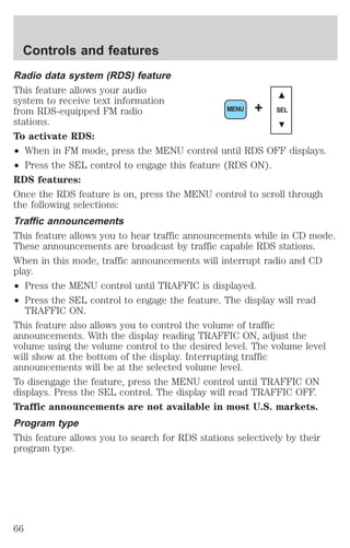 Controls and features 
Radio data system (RDS) feature 
This feature allows your audio 
system to receive text information 
from RDS-equipped FM radio 
stations. 
To activate RDS: 
² When in FM mode, press the MENU control until RDS OFF displays. 
² Press the SEL control to engage this feature (RDS ON). 
RDS features: 
Once the RDS feature is on, press the MENU control to scroll through 
the following selections: 
Traffic announcements 
This feature allows you to hear traffic announcements while in CD mode. 
These announcements are broadcast by traffic capable RDS stations. 
When in this mode, traffic announcements will interrupt radio and CD 
play. 
² Press the MENU control until TRAFFIC is displayed. 
² Press the SEL control to engage the feature. The display will read 
TRAFFIC ON. 
MENU + SEL 
This feature also allows you to control the volume of traffic 
announcements. With the display reading TRAFFIC ON, adjust the 
volume using the volume control to the desired level. The volume level 
will show at the bottom of the display. Interrupting traffic 
announcements will be at the selected volume level. 
To disengage the feature, press the MENU control until TRAFFIC ON 
displays. Press the SEL control. The display will read TRAFFIC OFF. 
Traffic announcements are not available in most U.S. markets. 
Program type 
This feature allows you to search for RDS stations selectively by their 
program type. 
66 
 