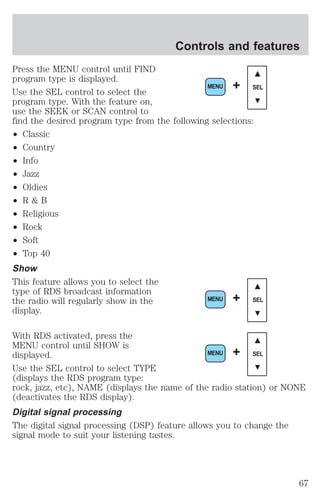 Controls and features 
Press the MENU control until FIND 
program type is displayed. 
Use the SEL control to select the 
program type. With the feature on, 
use the SEEK or SCAN control to 
find the desired program type from the following selections: 
² Classic 
² Country 
² Info 
² Jazz 
² Oldies 
² R & B 
² Religious 
² Rock 
² Soft 
² Top 40 
Show 
This feature allows you to select the 
type of RDS broadcast information 
the radio will regularly show in the 
display. 
MENU + SEL 
MENU + SEL 
With RDS activated, press the 
MENU control until SHOW is 
displayed. 
MENU + SEL 
Use the SEL control to select TYPE 
(displays the RDS program type: 
rock, jazz, etc), NAME (displays the name of the radio station) or NONE 
(deactivates the RDS display). 
Digital signal processing 
The digital signal processing (DSP) feature allows you to change the 
signal mode to suit your listening tastes. 
67 
 