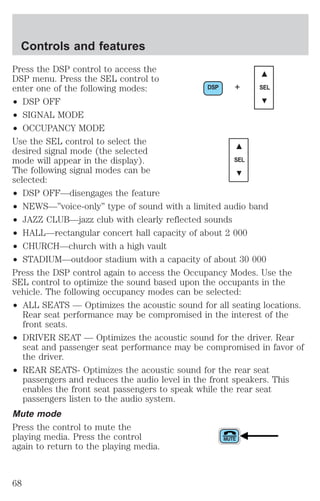 Controls and features 
Press the DSP control to access the 
DSP menu. Press the SEL control to 
enter one of the following modes: 
DSP + SEL 
² DSP OFF 
² SIGNAL MODE 
² OCCUPANCY MODE 
Use the SEL control to select the 
desired signal mode (the selected 
mode will appear in the display). 
SEL 
The following signal modes can be 
selected: 
² DSP OFF—disengages the feature 
² NEWS—”voice-only” type of sound with a limited audio band 
² JAZZ CLUB—jazz club with clearly reflected sounds 
² HALL—rectangular concert hall capacity of about 2 000 
² CHURCH—church with a high vault 
² STADIUM—outdoor stadium with a capacity of about 30 000 
Press the DSP control again to access the Occupancy Modes. Use the 
SEL control to optimize the sound based upon the occupants in the 
vehicle. The following occupancy modes can be selected: 
² ALL SEATS — Optimizes the acoustic sound for all seating locations. 
Rear seat performance may be compromised in the interest of the 
front seats. 
² DRIVER SEAT — Optimizes the acoustic sound for the driver. Rear 
seat and passenger seat performance may be compromised in favor of 
the driver. 
² REAR SEATS- Optimizes the acoustic sound for the rear seat 
passengers and reduces the audio level in the front speakers. This 
enables the front seat passengers to speak while the rear seat 
passengers listen to the audio system. 
Mute mode 
Press the control to mute the 
playing media. Press the control 
again to return to the playing media. 
68 
 