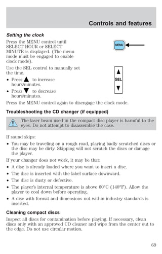Setting the clock 
Press the MENU control until 
SELECT HOUR or SELECT 
MINUTE is displayed. (The menu 
mode must be engaged to enable 
clock mode). 
Use the SEL control to manually set 
the time. 
² Press to increase 
hours/minutes. 
² Press to decrease 
hours/minutes. 
Controls and features 
SEL 
Press the MENU control again to disengage the clock mode. 
Troubleshooting the CD changer (if equipped) 
The laser beam used in the compact disc player is harmful to the 
eyes. Do not attempt to disassemble the case. 
If sound skips: 
² You may be traveling on a rough road, playing badly scratched discs or 
the disc may be dirty. Skipping will not scratch the discs or damage 
the player. 
If your changer does not work, it may be that: 
² A disc is already loaded where you want to insert a disc. 
² The disc is inserted with the label surface downward. 
² The disc is dusty or defective. 
² The player’s internal temperature is above 60°C (140°F). Allow the 
player to cool down before operating. 
² A disc with format and dimensions not within industry standards is 
inserted. 
Cleaning compact discs 
Inspect all discs for contamination before playing. If necessary, clean 
discs only with an approved CD cleaner and wipe from the center out to 
the edge. Do not use circular motion. 
69 
 