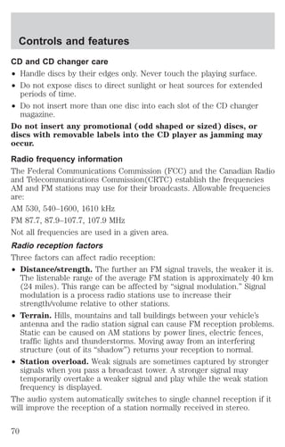 Controls and features 
CD and CD changer care 
² Handle discs by their edges only. Never touch the playing surface. 
² Do not expose discs to direct sunlight or heat sources for extended 
periods of time. 
² Do not insert more than one disc into each slot of the CD changer 
magazine. 
Do not insert any promotional (odd shaped or sized) discs, or 
discs with removable labels into the CD player as jamming may 
occur. 
Radio frequency information 
The Federal Communications Commission (FCC) and the Canadian Radio 
and Telecommunications Commission(CRTC) establish the frequencies 
AM and FM stations may use for their broadcasts. Allowable frequencies 
are: 
AM 530, 540–1600, 1610 kHz 
FM 87.7, 87.9–107.7, 107.9 MHz 
Not all frequencies are used in a given area. 
Radio reception factors 
Three factors can affect radio reception: 
² Distance/strength. The further an FM signal travels, the weaker it is. 
The listenable range of the average FM station is approximately 40 km 
(24 miles). This range can be affected by “signal modulation.” Signal 
modulation is a process radio stations use to increase their 
strength/volume relative to other stations. 
² Terrain. Hills, mountains and tall buildings between your vehicle’s 
antenna and the radio station signal can cause FM reception problems. 
Static can be caused on AM stations by power lines, electric fences, 
traffic lights and thunderstorms. Moving away from an interfering 
structure (out of its “shadow”) returns your reception to normal. 
² Station overload. Weak signals are sometimes captured by stronger 
signals when you pass a broadcast tower. A stronger signal may 
temporarily overtake a weaker signal and play while the weak station 
frequency is displayed. 
The audio system automatically switches to single channel reception if it 
will improve the reception of a station normally received in stereo. 
70 
 