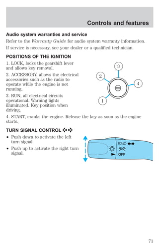 Controls and features 
Audio system warranties and service 
Refer to the Warranty Guide for audio system warranty information. 
If service is necessary, see your dealer or a qualified technician. 
POSITIONS OF THE IGNITION 
1. LOCK, locks the gearshift lever 
and allows key removal. 
2. ACCESSORY, allows the electrical 
accessories such as the radio to 
operate while the engine is not 
running. 
3. RUN, all electrical circuits 
operational. Warning lights 
illuminated. Key position when 
driving. 
4. START, cranks the engine. Release the key as soon as the engine 
starts. 
TURN SIGNAL CONTROL 
² Push down to activate the left 
turn signal. 
² Push up to activate the right turn 
signal. 
4 
3 
2 
1 
OFF 
71 
 