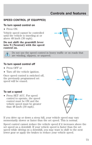 SPEED CONTROL (IF EQUIPPED) 
To turn speed control on 
² Press ON. 
Vehicle speed cannot be controlled 
until the vehicle is traveling at or 
above 48 km/h (30 mph). 
Do not shift the gearshift lever 
into N (Neutral) with the speed 
control on. 
Controls and features 
ON 
OFF 
Do not use the speed control in heavy traffic or on roads that 
are winding, slippery, or unpaved. 
To turn speed control off 
² Press OFF or 
² Turn off the vehicle ignition. 
Once speed control is switched off, 
the previously programmed set 
speed will be erased. 
To set a speed 
² Press SET ACC. For speed 
control to operate, the speed 
control must be ON and the 
vehicle speed must be greater 
than 48 km/h (30 mph). 
ON 
OFF 
RSM SET 
ACC 
CST 
If you drive up or down a steep hill, your vehicle speed may vary 
momentarily slower or faster than the set speed. This is normal. 
Speed control cannot reduce the vehicle speed if it increases above the 
set speed on a downhill. If your vehicle speed is faster than the set 
speed while driving on a downhill, you may want to shift to the next 
lower gear or apply the brakes to reduce your vehicle speed. 
73 
 