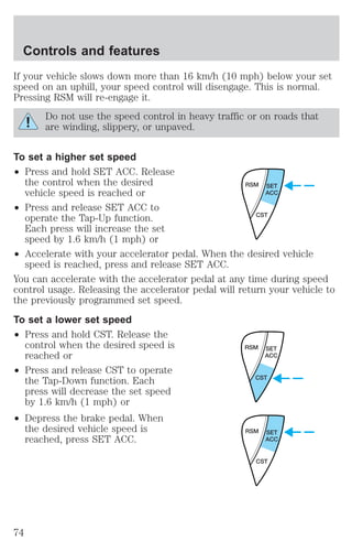 If your vehicle slows down more than 16 km/h (10 mph) below your set 
speed on an uphill, your speed control will disengage. This is normal. 
Pressing RSM will re-engage it. 
Do not use the speed control in heavy traffic or on roads that 
are winding, slippery, or unpaved. 
To set a higher set speed 
² Press and hold SET ACC. Release 
the control when the desired 
vehicle speed is reached or 
² Press and release SET ACC to 
operate the Tap-Up function. 
Each press will increase the set 
speed by 1.6 km/h (1 mph) or 
² Accelerate with your accelerator pedal. When the desired vehicle 
speed is reached, press and release SET ACC. 
You can accelerate with the accelerator pedal at any time during speed 
control usage. Releasing the accelerator pedal will return your vehicle to 
the previously programmed set speed. 
To set a lower set speed 
² Press and hold CST. Release the 
control when the desired speed is 
reached or 
² Press and release CST to operate 
the Tap-Down function. Each 
press will decrease the set speed 
by 1.6 km/h (1 mph) or 
² Depress the brake pedal. When 
the desired vehicle speed is 
reached, press SET ACC. 
RSM SET 
ACC 
CST 
RSM SET 
ACC 
CST 
RSM SET 
ACC 
CST 
Controls and features 
74 
 
