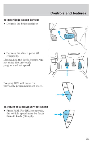 To disengage speed control 
² Depress the brake pedal or 
² Depress the clutch pedal (if 
equipped). 
Disengaging the speed control will 
not erase the previously 
programmed set speed. 
Pressing OFF will erase the 
previously programmed set speed. 
To return to a previously set speed 
² Press RSM. For RSM to operate, 
the vehicle speed must be faster 
than 48 km/h (30 mph). 
Controls and features 
ON 
OFF 
RSM SET 
ACC 
CST 
75 
 
