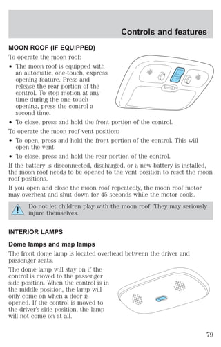 MOON ROOF (IF EQUIPPED) 
To operate the moon roof: 
² The moon roof is equipped with 
an automatic, one-touch, express 
opening feature. Press and 
release the rear portion of the 
control. To stop motion at any 
time during the one-touch 
opening, press the control a 
second time. 
Controls and features 
² To close, press and hold the front portion of the control. 
To operate the moon roof vent position: 
² To open, press and hold the front portion of the control. This will 
open the vent. 
² To close, press and hold the rear portion of the control. 
If the battery is disconnected, discharged, or a new battery is installed, 
the moon roof needs to be opened to the vent position to reset the moon 
roof positions. 
If you open and close the moon roof repeatedly, the moon roof motor 
may overheat and shut down for 45 seconds while the motor cools. 
Do not let children play with the moon roof. They may seriously 
injure themselves. 
INTERIOR LAMPS 
Dome lamps and map lamps 
The front dome lamp is located overhead between the driver and 
passenger seats. 
The dome lamp will stay on if the 
control is moved to the passenger 
side position. When the control is in 
the middle position, the lamp will 
only come on when a door is 
opened. If the control is moved to 
the driver’s side position, the lamp 
will not come on at all. 
79 
 