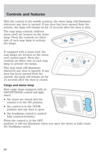 Controls and features 
With the control in the middle position, the dome lamp will illuminate 
whenever any door is opened. If any door has been opened from the 
outside, the lamp will remain on for 15 seconds after the door is shut. 
The map lamp controls (without 
moon roof) are located on the dome 
lamp. Press the controls on either 
side of each map lamp to activate 
the lamps. 
If equipped with a moon roof, the 
map lamps are located on the moon 
roof control panel. Press the 
controls on either side of each map 
lamp to activate the lamps. 
This map lamp will illuminate 
whenever any door is opened. If any 
door has been opened from the 
outside, the lamp will remain on for 
15 seconds after the door is closed. 
Cargo and dome lamp 
Rear cargo lamp equipped with an 
ON/OFF/DOOR control will light 
when: 
² the doors are closed and the 
control is in the ON position. 
² the control is in the DOOR 
position and any door is open. 
² the headlamp control is rotated 
fully counterclockwise. 
DOOR OFF ON 
When the control is in the OFF 
position, it will not illuminate when you open the doors or fully rotate 
the headlamp control. 
80 
 