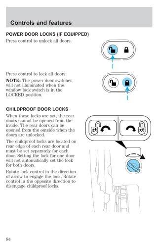 Controls and features 
POWER DOOR LOCKS (IF EQUIPPED) 
Press control to unlock all doors. 
Press control to lock all doors. 
NOTE: The power door switches 
will not illuminated when the 
window lock switch is in the 
LOCKED position. 
CHILDPROOF DOOR LOCKS 
When these locks are set, the rear 
doors cannot be opened from the 
inside. The rear doors can be 
opened from the outside when the 
doors are unlocked. 
The childproof locks are located on 
rear edge of each rear door and 
must be set separately for each 
door. Setting the lock for one door 
will not automatically set the lock 
for both doors. 
Rotate lock control in the direction 
of arrow to engage the lock. Rotate 
control in the opposite direction to 
disengage childproof locks. 
84 
 
