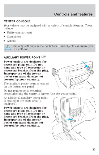 Controls and features 
CENTER CONSOLE 
Your vehicle may be equipped with a variety of console features. These 
include: 
² Utility compartment 
² Cupholders 
² Ashcup 
Use only soft cups in the cupholder. Hard objects can injure you 
in a collision. 
AUXILIARY POWER POINT 
Power outlets are designed for 
accessory plugs only. Do not 
hang any type of accessory or 
accessory bracket from the plug. 
Improper use of the power 
outlet can cause damage not 
covered by your warranty. 
The auxiliary power point is located 
on the instrument panel. 
Do not plug optional electrical 
accessories into the cigarette lighter. Use the power point. 
An additional auxiliary power point 
is located in the cargo area (if 
equipped). 
Power outlets are designed for 
accessory plugs only. Do not 
hang any type of accessory or 
accessory bracket from the plug. 
Improper use of the power 
outlet can cause damage not 
covered by your warranty. 
85 
 