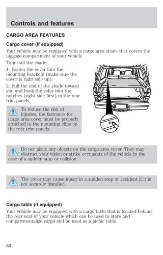 Controls and features 
CARGO AREA FEATURES 
Cargo cover (if equipped) 
Your vehicle may be equipped with a cargo area shade that covers the 
luggage compartment of your vehicle. 
To install the shade: 
1. Fasten the cover into the 
mounting brackets (make sure the 
cover is right side up). 
2. Pull the end of the shade toward 
you and hook the sides into the 
notches (right side first) in the rear 
trim panels. 
To reduce the risk of 
injuries, the fasteners for 
cargo area cover must be properly 
attached to the mounting clips on 
the rear trim panels. 
Do not place any objects on the cargo area cover. They may 
obstruct your vision or strike occupants of the vehicle in the 
case of a sudden stop or collision. 
The cover may cause injury in a sudden stop or accident if it is 
not securely installed. 
Cargo table (if equipped) 
Your vehicle may be equipped with a cargo table that is located behind 
the rear seat of your vehicle which can be used to store and 
compartmentalize cargo and be used as a picnic table. 
86 
 