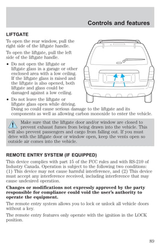 LIFTGATE 
To open the rear window, pull the 
right side of the liftgate handle. 
To open the liftgate, pull the left 
side of the liftgate handle. 
² Do not open the liftgate or 
liftgate glass in a garage or other 
enclosed area with a low ceiling. 
If the liftgate glass is raised and 
the liftgate is also opened, both 
liftgate and glass could be 
damaged against a low ceiling. 
² Do not leave the liftgate or 
Controls and features 
liftgate glass open while driving. 
Doing so could cause serious damage to the liftgate and its 
components as well as allowing carbon monoxide to enter the vehicle. 
Make sure that the liftgate door and/or window are closed to 
prevent exhaust fumes from being drawn into the vehicle. This 
will also prevent passengers and cargo from falling out. If you must 
drive with the liftgate door or window open, keep the vents open so 
outside air comes into the vehicle. 
REMOTE ENTRY SYSTEM (IF EQUIPPED) 
This device complies with part 15 of the FCC rules and with RS-210 of 
Industry Canada. Operation is subject to the following two conditions: 
(1) This device may not cause harmful interference, and (2) This device 
must accept any interference received, including interference that may 
cause undesired operation. 
Changes or modifications not expressly approved by the party 
responsible for compliance could void the user’s authority to 
operate the equipment. 
The remote entry system allows you to lock or unlock all vehicle doors 
without a key. 
The remote entry features only operate with the ignition in the LOCK 
position. 
89 
 