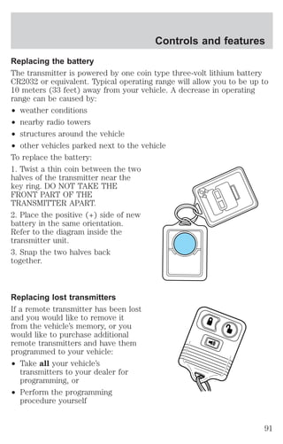 Replacing the battery 
The transmitter is powered by one coin type three-volt lithium battery 
CR2032 or equivalent. Typical operating range will allow you to be up to 
10 meters (33 feet) away from your vehicle. A decrease in operating 
range can be caused by: 
² weather conditions 
² nearby radio towers 
² structures around the vehicle 
² other vehicles parked next to the vehicle 
To replace the battery: 
1. Twist a thin coin between the two 
halves of the transmitter near the 
key ring. DO NOT TAKE THE 
FRONT PART OF THE 
TRANSMITTER APART. 
2. Place the positive (+) side of new 
battery in the same orientation. 
Refer to the diagram inside the 
transmitter unit. 
3. Snap the two halves back 
together. 
Replacing lost transmitters 
If a remote transmitter has been lost 
and you would like to remove it 
from the vehicle’s memory, or you 
would like to purchase additional 
remote transmitters and have them 
programmed to your vehicle: 
² Take all your vehicle’s 
transmitters to your dealer for 
programming, or 
² Perform the programming 
procedure yourself 
Controls and features 
91 
 