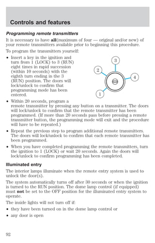 Controls and features 
Programming remote transmitters 
It is necessary to have all(maximum of four — original and/or new) of 
your remote transmitters available prior to beginning this procedure. 
To program the transmitters yourself: 
² Insert a key in the ignition and 
turn from 1 (LOCK) to 3 (RUN) 
eight times in rapid succession 
(within 10 seconds) with the 
eighth turn ending in the 3 
(RUN) position. The doors will 
lock/unlock to confirm that 
programming mode has been 
entered. 
² Within 20 seconds, program a 
4 
3 
2 
1 
remote transmitter by pressing any button on a transmitter. The doors 
will lock/unlock to confirm that the remote transmitter has been 
programmed. (If more than 20 seconds pass before pressing a remote 
transmitter button, the programming mode will exit and the procedure 
will have to be repeated.) 
² Repeat the previous step to program additional remote transmitters. 
The doors will lock/unlock to confirm that each remote transmitter has 
been programmed. 
² When you have completed programming the remote transmitters, turn 
the ignition to 1 (LOCK) or wait 20 seconds. Again the doors will 
lock/unlock to confirm programming has been completed. 
Illuminated entry 
The interior lamps illuminate when the remote entry system is used to 
unlock the door(s). 
The system automatically turns off after 30 seconds or when the ignition 
is turned to the RUN position. The dome lamp control (if equipped) 
must not be set to the OFF position for the illuminated entry system to 
operate. 
The inside lights will not turn off if: 
² they have been turned on in the dome lamp control or 
² any door is open 
92 
 