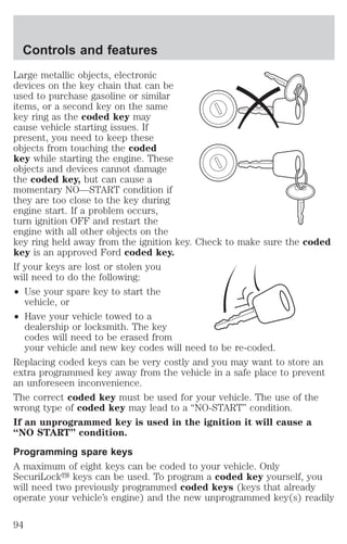 Controls and features 
Large metallic objects, electronic 
devices on the key chain that can be 
used to purchase gasoline or similar 
items, or a second key on the same 
key ring as the coded key may 
cause vehicle starting issues. If 
present, you need to keep these 
objects from touching the coded 
key while starting the engine. These 
objects and devices cannot damage 
the coded key, but can cause a 
momentary NO—START condition if 
they are too close to the key during 
engine start. If a problem occurs, 
turn ignition OFF and restart the 
engine with all other objects on the 
key ring held away from the ignition key. Check to make sure the coded 
key is an approved Ford coded key. 
If your keys are lost or stolen you 
will need to do the following: 
² Use your spare key to start the 
vehicle, or 
² Have your vehicle towed to a 
dealership or locksmith. The key 
codes will need to be erased from 
your vehicle and new key codes will need to be re-coded. 
Replacing coded keys can be very costly and you may want to store an 
extra programmed key away from the vehicle in a safe place to prevent 
an unforeseen inconvenience. 
The correct coded key must be used for your vehicle. The use of the 
wrong type of coded key may lead to a “NO-START” condition. 
If an unprogrammed key is used in the ignition it will cause a 
“NO START” condition. 
Programming spare keys 
A maximum of eight keys can be coded to your vehicle. Only 
SecuriLocky keys can be used. To program a coded key yourself, you 
will need two previously programmed coded keys (keys that already 
operate your vehicle’s engine) and the new unprogrammed key(s) readily 
94 
 