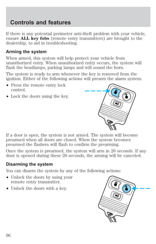 Controls and features 
If there is any potential perimeter anti-theft problem with your vehicle, 
ensure ALL key fobs (remote entry transmitters) are brought to the 
dealership, to aid in troubleshooting. 
Arming the system 
When armed, this system will help protect your vehicle from 
unauthorized entry. When unauthorized entry occurs, the system will 
flash the headlamps, parking lamps and will sound the horn. 
The system is ready to arm whenever the key is removed from the 
ignition. Either of the following actions will prearm the alarm system: 
² Press the remote entry lock 
control. 
² Lock the doors using the key. 
If a door is open, the system is not armed. The system will become 
prearmed when all doors are closed. When the system becomes 
prearmed the flashers will flash to confirm the prearming. 
Once the system is prearmed, the system will arm in 20 seconds. If any 
door is opened during these 20 seconds, the arming will be canceled. 
Disarming the system 
You can disarm the system by any of the following actions: 
² Unlock the doors by using your 
remote entry transmitter. 
² Unlock the doors with a key. 
96 
 