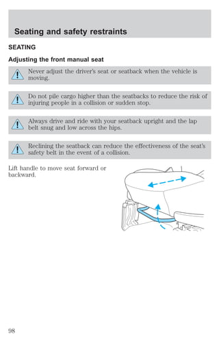 Seating and safety restraints 
SEATING 
Adjusting the front manual seat 
Never adjust the driver’s seat or seatback when the vehicle is 
moving. 
Do not pile cargo higher than the seatbacks to reduce the risk of 
injuring people in a collision or sudden stop. 
Always drive and ride with your seatback upright and the lap 
belt snug and low across the hips. 
Reclining the seatback can reduce the effectiveness of the seat’s 
safety belt in the event of a collision. 
Lift handle to move seat forward or 
backward. 
98 
 