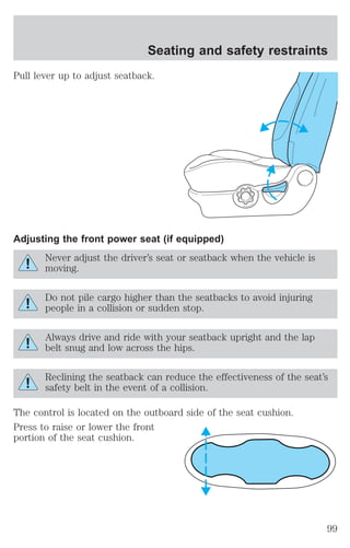 Seating and safety restraints 
Pull lever up to adjust seatback. 
Adjusting the front power seat (if equipped) 
Never adjust the driver’s seat or seatback when the vehicle is 
moving. 
Do not pile cargo higher than the seatbacks to avoid injuring 
people in a collision or sudden stop. 
Always drive and ride with your seatback upright and the lap 
belt snug and low across the hips. 
Reclining the seatback can reduce the effectiveness of the seat’s 
safety belt in the event of a collision. 
The control is located on the outboard side of the seat cushion. 
Press to raise or lower the front 
portion of the seat cushion. 
99 
 