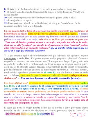3
8- El Kohen escribe las maldiciones en un rollo y lo disuelve en las aguas.
9- El Kohen toma la ofrenda de manos de la mujer, la mece delante de YHVH y la
acerca al altar.
10- Ahí, toma un puñado de la ofrenda para ella y lo quema sobre el altar.
11- La mujer bebe las aguas.
12- En caso de ser culpable, se le hinchaba el vientre y su “muslo” caía. De lo
contrario, quedaba pura y será fecunda.
En esta porción NO se habla al respecto de un simple sentimiento que pueda tener el
hombre hacia su mujer, como hoy por hoy se entiende a la palabra “celos”. Y es muy
importante entender que no solo porque hay hombres celosos, ya por eso siempre
podían estar acusando a su mujer, más bien se ha dicho por maestros antiguos, que
“Para que el hombre pudiera acusar a su mujer, no podía hacerlo de la nada,
debía ver en ella “pruebas”, por decirlo de alguna manera. Esas “pruebas” podían
estar relacionadas a un supuesto embarazo” que el marido estaba seguro que no
era de él, o algo que el marido descubrió.
Y Lo que tenemos aquí es el caso de una persona que tiene solo dos opciones, engañó
a su esposo o no lo hizo. Y algunas mujeres suelen preguntar: ¿Por qué el hombre
no podía ser acusado por esta misma causa? La respuesta a la que llegué y esto solo
después de estudiar más a profundidad este tema, aunque de ninguna manera quiere
decir que es la absoluta verdad, recuerde usted también puede seguir investigando,
pero la afirmación radica en el hecho de ese supuesto embarazo. Si leemos al español,
resulta difícil apreciar el punto clave en el verso 13, por ello leamos el comienzo de
este en hebreo y tratemos de ponerlo con una traducción literal: Veshajab ish otah
shijbat zera’… / Y se acostare hombre con ella emitiendo semilla [semen]…
Esta frase Shijbat zera’, se utiliza tal y como aparece en el siguiente verso: Vaikra
Lev 15:16 Y el hombre, cuando de él saliere derramamiento de semen [shijbat
zera’], lavará en aguas toda su carne, y será inmundo hasta la tarde. Si había
una emisión de semen, lo más probable es que la mujer quedara embarazada. Si esto
sucedía, su cuerpo tenía que mostrar los cambios corporales adecuados o de acuerdo
con un embarazo, y entonces cuando su esposo lo notaba y sus cuentas “no le
cuadraban”, comenzaba a sospechar. Solo entonces podía llevar a su mujer ante el
sacerdote por un espíritu de celos.
El agua que bebía la mujer durante el rito que se llevaba a cabo, provocaba cierta
reacción en ella. Además de hincharse su vientre, provocaba que su “muslo” se
 