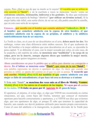 4
cayera. Pero ¿Qué es eso de que su muslo se le cayera? El vocablo que se utiliza en
esta ocasión es “Iarek”, y en la escritura a veces se menciona “muslo” como un
eufemismo (alusión, insinuación, indirecta) a los genitales. Se dice que realmente
el agua era una especie de brebaje “abortivo” [por utilizar un término actual]. Si la
mujer había sido infiel, esta surtía efecto; de no ser así, ella podrá concebir la semilla,
que en este caso sería de su esposo.
Entonces, ¿qué sucedía con el hombre que cometía adulterio? Vaikra/Lev. 20:10 Y
el hombre que cometiere adulterio con la esposa de otro hombre, el que
cometiere adulterio con la esposa de su prójimo, el adúltero y la adúltera
indefectiblemente han de ser muertos.
La Toráh es clara, en el caso de ser descubiertos en el acto, deben morir los dos. Sin
embargo, vemos una clara diferencia entre ambos sucesos. En el que acabamos de
leer del hombre o la mujer adúltera que eran descubiertos en el acto, se ejecutaba la
pena capital. Y es diferente el caso, con la mujer acusada por celos, en este caso, de
la sospecha y del espíritu de celos, se menciona una “maldición” y la carga de su
culpa, pero no la muerte, aunque algunos dicen que también la mujer moría.
Esto es algo que quiero tengamos en mente.
Ahora consideremos un poco la palabra que se utiliza para denotar esa corrupción o
desvío. En el hebreo se menciona como “Tisteh”, que viene de la raíz “Satah”. Y
esta palabra representa un desvío o apartarse de algo. Es decir que cuando una
persona es infiel, se aparta del camino en el que va con su pareja. Y recuerde que
está escrito: Mishléj (Pro) 6:32 Así también el que comete adulterio con una
mujer es falto de entendimiento; el que hace tal cosa se destruye a sí mismo
Y Esta raíz “Satah”, se menciona dos veces más en el libro de Mishléj. Veamos:
Mishléj [Pro] 4:14 No entres en el sendero de los impíos, Ni vayas por el camino
de los malos. 15 Evítalo; no pases por él. Apártate de él; pasa de largo.
El apartarse, el alejarse, el evitar algo, es algo que YHVH nos recomienda en ciertas
situaciones, así que, como hijos del Eterno, tenemos que conocer el momento
oportuno para hacerlo correctamente y apartarnos, y si YHVH nos dice que evitemos
algo, que nos apartemos de algo, es porque Él sabe que tenemos la capacidad de
hacerlo, aun cuando ese desvió podemos utilizarlo para nuestra propia conveniencia.
Como el caso del adulterio o la transgresión, tu puedes desviarte de la Toráh para
 