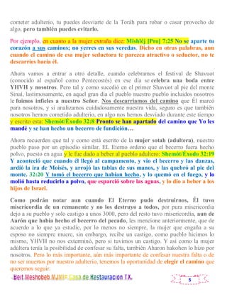 5
cometer adulterio, tu puedes desviarte de la Toráh para robar o casar provecho de
algo, pero también puedes evitarlo.
Por ejemplo, en cuanto a la mujer extraña dice: Mishléj [Pro] 7:25 No se aparte tu
corazón a sus caminos; no yerres en sus veredas. Dicho en otras palabras, aun
cuando el camino de esa mujer seductora te parezca atractivo o seductor, no te
descarríes hacia él.
Ahora vamos a entrar a otro detalle, cuando celebramos el festival de Shavuot
(conocido al español como Pentecostés) en ese día se celebra una boda entre
YHVH y nosotros. Pero tal y como sucedió en el primer Shavuot al pie del monte
Sinaí, lastimosamente, en aquel gran día el pueblo nuestro pueblo incluidos nosotros
le fuimos infieles a nuestro Señor. Nos descarriamos del camino que Él marcó
para nosotros, y si analizamos cuidadosamente nuestra vida, seguro es que también
nosotros hemos cometido adulterio, en algo nos hemos desviado durante este tiempo
y escrito esta: Shemót/Éxodo 32:8 Pronto se han apartado del camino que Yo les
mandé y se han hecho un becerro de fundición…
Ahora recuerden que tal y como está escrito de la mujer sotah (adultera), nuestro
pueblo paso por un episodio similar. EL Eterno ordeno que el becerro fuera hecho
polvo, puesto en agua y le fue dado a beber al pueblo adultero: Shemót/Éxodo 32:19
Y aconteció que cuando él llegó al campamento, y vio el becerro y las danzas,
ardió la ira de Moisés, y arrojó las tablas de sus manos, y las quebró al pie del
monte. 32:20 Y tomó el becerro que habían hecho, y lo quemó en el fuego, y lo
molió hasta reducirlo a polvo, que esparció sobre las aguas, y lo dio a beber a los
hijos de Israel.
Como podrán notar aun cuando El Eterno pudo destruirnos, Él tuvo
misericordia de un remanente y no los destruyo a todos, por pura misericordia
dejo a su pueblo y solo castigo a unos 3000, pero del resto tuvo misericordia, aun de
Aarón que había hecho el becerro del pecado, les mencione anteriormente, que de
acuerdo a lo que ya estudie, por lo menos no siempre, la mujer que engaña a su
esposo no siempre muere, sin embargo, recibe un castigo, como pueblo hicimos lo
mismo, YHVH no nos exterminó, pero si tuvimos un castigo. Y así como la mujer
adúltera tenía la posibilidad de confesar su falta, también Aharon hakohen lo hizo por
nosotros. Pero lo más importante, aún más importante de confesar nuestra falta o de
no ser muertos por nuestro adulterio, tenemos la oportunidad de elegir el camino que
queremos seguir.
 