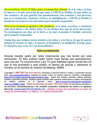 6
Devarim/Deut. 30:15-19 Mira, pues, yo pongo hoy delante de ti la vida y el bien,
la muerte y el mal, con el fin de que ames a YHVH tu Elohim, de que andes en
Sus caminos y de que guardes Sus mandamientos, Sus estatutos y Sus decretos,
que yo te mando hoy. Entonces vivirás y te multiplicarás, y YHVH tu Elohim te
bendecirá en la tierra a la cual entras para tomarla en posesión.
Pero si tu corazón se aparta y NO obedeces; si te dejas arrastrar a inclinarte
ante otros dioses y les rindes culto, Yo les declaro hoy que de cierto perecerán.
No prolongarán sus días en la tierra a la cual, cruzando el Jordán, entrarán
para tomarla en posesión.
Llamo hoy por testigos contra ustedes a los cielos y a la tierra, de que he puesto
delante de ustedes la vida y la muerte, la bendición y la maldición. Escoge, pues,
la vida para que vivas, tú y tus descendientes.
TEFILA=ORACION
Gracias bendito padre por tanta misericordia que has tenido con este
remanente, TU bien podrías haber hecho hace tiempo que pereciéramos,
pero solo por TU inmenso amor y por TU gran fidelidad sigues siendo fiel a lo
que le has prometido a este pueblo, te damos las gracias y adoramos tu
nombre, en el nombre de Yeshúa Ha Mashiaj. AMEN
Copyright © 2007-2017 por Ioséf Martínez. Invitamos a nuestros lectores a visitar y recomendar nuestro
sitio, www.restaurandovidas.us también nos puede visitar en nuestro canal de YouTube, recomiéndelo
http://www.youtube.com/user/jos1mar1?feature=mhee donde hay muchos artículos, videos, películas,
estudios y parashót gratuitas. También puede escuchar todas nuestras conferencias en audio y descargarlas
de manera gratuita en el siguiente enlace http://www.ivoox.com/podcast-restaurando-
vidas_sq_f140886_1.html Todos los derechos de autor NO reservados. Si usted desea suscribirse o
des-suscribirse automáticamente a los estudios semanales, mándenos un email a la siguiente
dirección restaurandovidas1@outlook.com ¡Muchas gracias por permitirnos ser parte de
usted! TE INVITAMOS A UNIRTE A LA RESTAURACIÓN
 