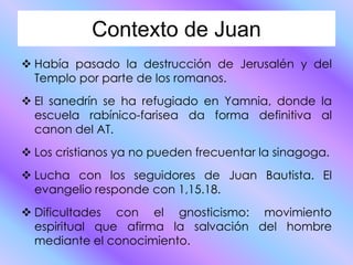 Contexto de Juan
Había pasado la destrucción de Jerusalén y del
Templo por parte de los romanos.
El sanedrín se ha refugiado en Yamnia, donde la
escuela rabínico-farisea da forma definitiva al
canon del AT.
Los cristianos ya no pueden frecuentar la sinagoga.
Lucha con los seguidores de Juan Bautista. El
evangelio responde con 1,15.18.
Dificultades con el gnosticismo: movimiento
espiritual que afirma la salvación del hombre
mediante el conocimiento.