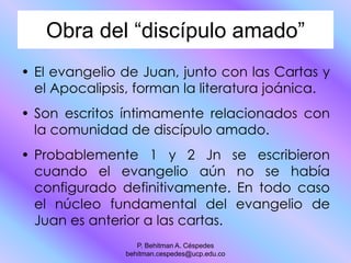 Obra del “discípulo amado”
• El evangelio de Juan, junto con las Cartas y
el Apocalipsis, forman la literatura joánica.
• Son escritos íntimamente relacionados con
la comunidad de discípulo amado.
• Probablemente 1 y 2 Jn se escribieron
cuando el evangelio aún no se había
configurado definitivamente. En todo caso
el núcleo fundamental del evangelio de
Juan es anterior a las cartas.
P. Behitman A. Céspedes
behitman.cespedes@ucp.edu.co