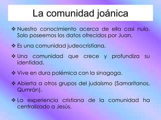 La comunidad joánica
Nuestro conocimiento acerca de ella casi nulo.
Solo poseemos los datos ofrecidos por Juan.
Es una comunidad judeocristiana.
Una comunidad que crece y profundiza su
identidad.
Vive en dura polémica con la sinagoga.
Abierta a otros grupos del judaísmo (Samaritanos,
Qumrán).
La experiencia cristiana de la comunidad ha
centralizado a Jesús.