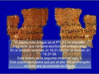 El papiro más antiguo es el P52. Es un pequeño
fragmento que contiene escritura en ambas caras.
En el anverso tenemos Jn 18,31-33 y en el reverso Jn
18,37-38.
Está datado en la segunda mitad del siglo II.
Este papiro demuestra que por el año 140 el evangelio
de Juan era ya conocido en Egipto.
