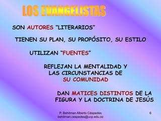 P. Behitman Alberto Céspedes
behitman.cespedes@ucp.edu.co
6
SON AUTORES “LITERARIOS”
UTILIZAN “FUENTES”
TIENEN SU PLAN, SU PROPÓSITO, SU ESTILO
REFLEJAN LA MENTALIDAD Y
LAS CIRCUNSTANCIAS DE
SU COMUNIDAD
DAN MATICES DISTINTOS DE LA
FIGURA Y LA DOCTRINA DE JESÚS