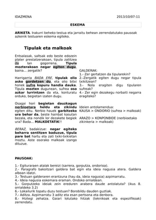 IDAZMENA

2013/10/07-11
ESKEMA

ARIKETA. Irakurri beheko testua eta jarraitu behean zerrendatutako pausoak
azkenik testuaren eskema egiteko.

Tipulak eta malkoak
Entsalasak, saltsak edo beste edozein
plater prestatzerakoan, tipula zatitzea
da
lan
gogorrena.
Tipula
mozterakoan negar egiten dugu,
baina... zergatik?
GALDERAK:
1.- Zer gertatzen da tipularekin?
Harrigarria BADA ERE, tipulak olio 2.-Zergatik egiten dugu negar tipula
asko gordetzen du, eta olio bitxi txikitzean?
honek sufre kopuru handia dauka. 3.- Nola eragiten digu tipularen
Tipula mozten dugunean, sufrea oso sufreak?
azkar lurrintzen da eta, konturatu 4.- Zer egin dezakegu norbaiti negarra
orduko, begietan izaten dugu.
eragiteko?
Osagai hori begietan dauzkagun
nerbioetara heldu eta zikindu
egiten ditu. Nerbio hauek garbitzeko
ura behar da, beste hainbat kasutan
bezala, eta nondik lor dezakete begiek
ura? Bada... MALKOETATIK!!

Ideien antolamendua:
KAUSA > ONDORIO (sufrea > malkoak)
ARAZO > KONPONBIDE (nerbioetako
zikinkeria > malkoak)

BERAZ, badakizue: negar egiteko
beharra sentitzen baduzue, tipula
pare bat hartu eta zati txiki-txikietan
moztu. Aste osorako malkoak izango
dituzue.

PAUSOAK:
1.- Egituraraen atalak bereizi (sarrera, gorputza, ondorioa).
2.- Paragrafo bakoitzari galdera bat egin eta ideia nagusia atera. Galdera
alboan idatzi.
3.- Testuan galderaren erantzuna (hau da, ideia nagusia) azpimarratu.
4.- Ideia nagusia eskemara eraman. Ondoko orrialdean.
5.- Gorputzeko ideiak zein ereduren arabera daude antolatuta? (ikus 8.
orrialdeko 3.2)
6.- Lokailurik topatu duzu testuan? Borobildu dauden guztiak.
7.- Aditza. Azpimarratu 3 aditz eta esan pertsona eta denbora.
8.- Hiztegi zehatza. Gaiari lotutako hitzak (teknikoak eta espezifikoak)
zerrendatu.

 