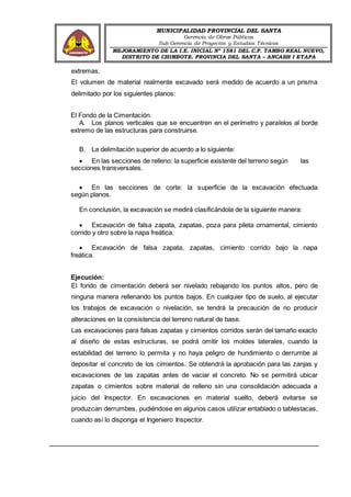 MUNICIPALIDAD PROVINCIAL DEL SANTA
Gerencia de Obras Públicas
Sub Gerencia de Proyectos y Estudios Técnicos
MEJORAMIENTO DE LA I.E. INICIAL Nº 1581 DEL C.P. TAMBO REAL NUEVO,
DISTRITO DE CHIMBOTE, PROVINCIA DEL SANTA – ANCASH I ETAPA
extremas.
El volumen de material realmente excavado será medido de acuerdo a un prisma
delimitado por los siguientes planos:
El Fondo de la Cimentación.
A. Los planos verticales que se encuentren en el perímetro y paralelos al borde
extremo de las estructuras para construirse.
B. La delimitación superior de acuerdo a lo siguiente:
 En las secciones de relleno: la superficie existente del terreno según las
secciones transversales.
 En las secciones de corte: la superficie de la excavación efectuada
según planos.
En conclusión, la excavación se medirá clasificándola de la siguiente manera:
 Excavación de falsa zapata, zapatas, poza para pileta ornamental, cimiento
corrido y otro sobre la napa freática.
 Excavación de falsa zapata, zapatas, cimiento corrido bajo la napa
freática.
Ejecución:
El fondo de cimentación deberá ser nivelado rebajando los puntos altos, pero de
ninguna manera rellenando los puntos bajos. En cualquier tipo de suelo, al ejecutar
los trabajos de excavación o nivelación, se tendrá la precaución de no producir
alteraciones en la consistencia del terreno natural de base.
Las excavaciones para falsas zapatas y cimientos corridos serán del tamaño exacto
al diseño de estas estructuras, se podrá omitir los moldes laterales, cuando la
estabilidad del terreno lo permita y no haya peligro de hundimiento o derrumbe al
depositar el concreto de los cimientos. Se obtendrá la aprobación para las zanjas y
excavaciones de las zapatas antes de vaciar el concreto. No se permitirá ubicar
zapatas o cimientos sobre material de relleno sin una consolidación adecuada a
juicio del Inspector. En excavaciones en material suelto, deberá evitarse se
produzcan derrumbes, pudiéndose en algunos casos utilizar entablado o tablestacas,
cuando así lo disponga el Ingeniero Inspector.
 